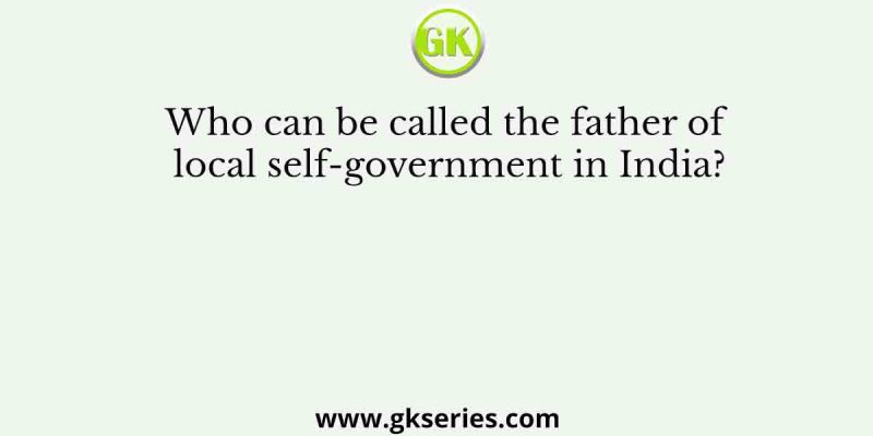 Who can be called the father of local self-government in India?