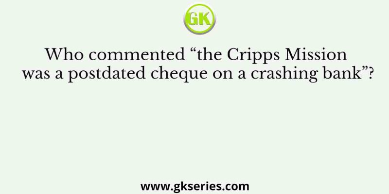 Who commented “the Cripps Mission was a postdated cheque on a crashing bank”?