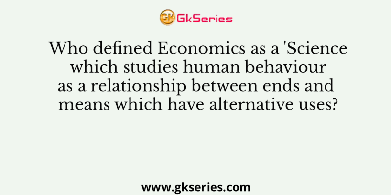 Who defined Economics as a ‘Science which studies human behaviour as a relationship between ends and means which have alternative uses?