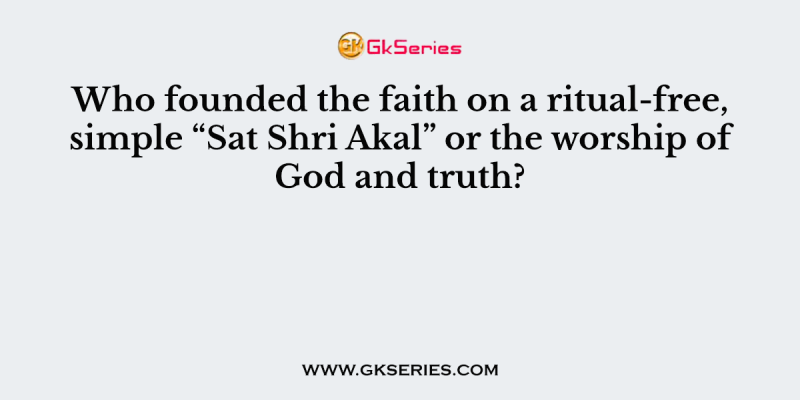 Who founded the faith on a ritual-free, simple “Sat Shri Akal” or the worship of God and truth?