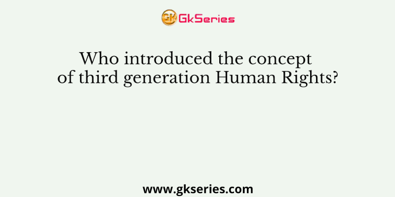 Who introduced the concept of third generation Human Rights?