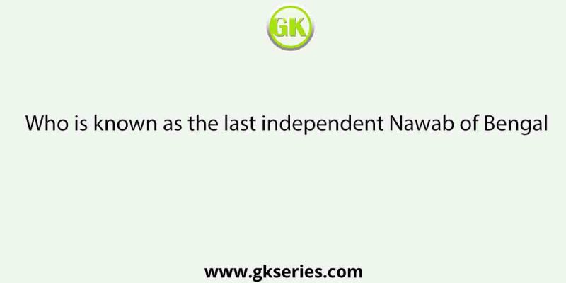 Who is known as the last independent Nawab of Bengal