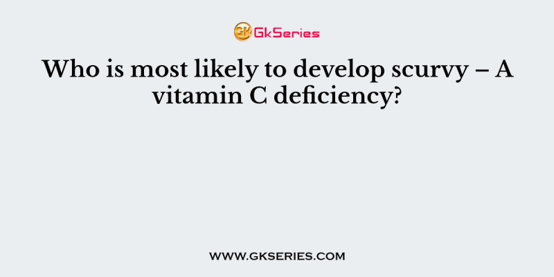 Who is most likely to develop scurvy – A vitamin C deficiency?