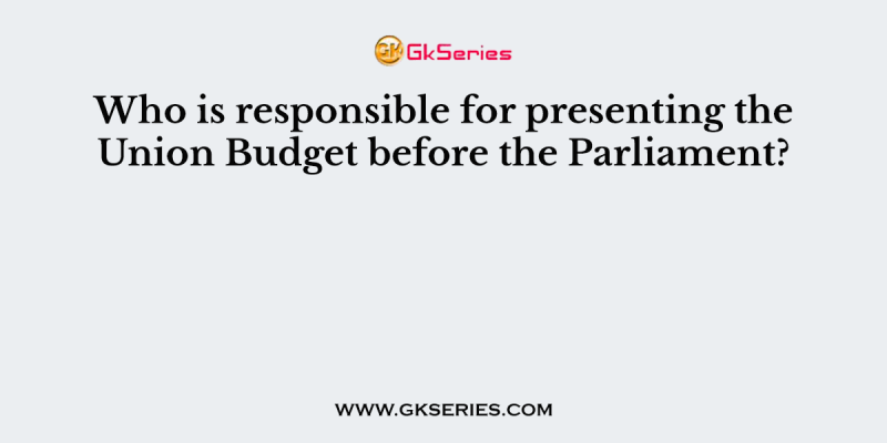 Who is responsible for presenting the Union Budget before the Parliament?