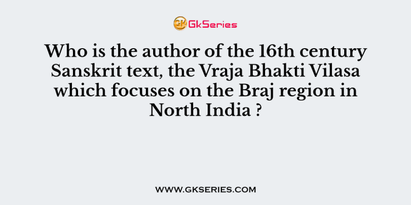 Who is the author of the 16th century Sanskrit text, the Vraja Bhakti Vilasa which focuses on the Braj region in North India ?
