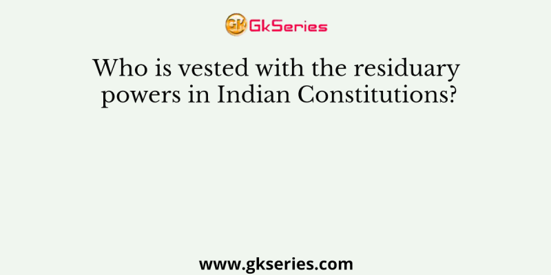 Who is vested with the residuary powers in Indian Constitutions?