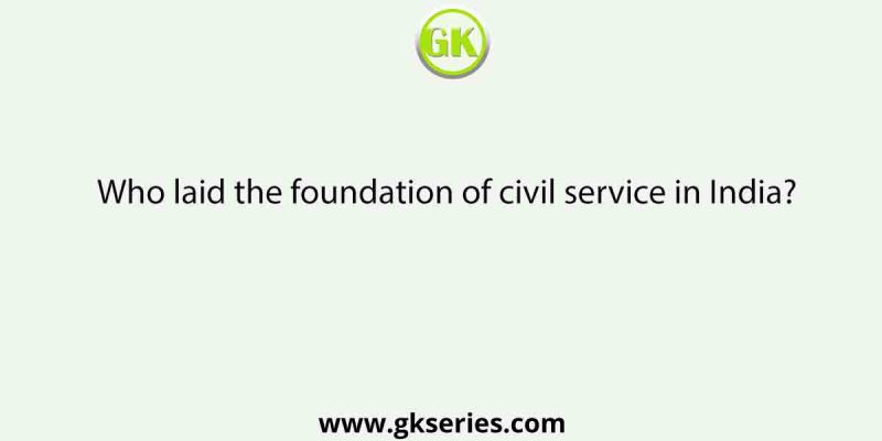 Who laid the foundation of civil service in India?