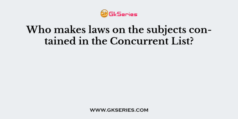 Who makes laws on the subjects contained in the Concurrent List?