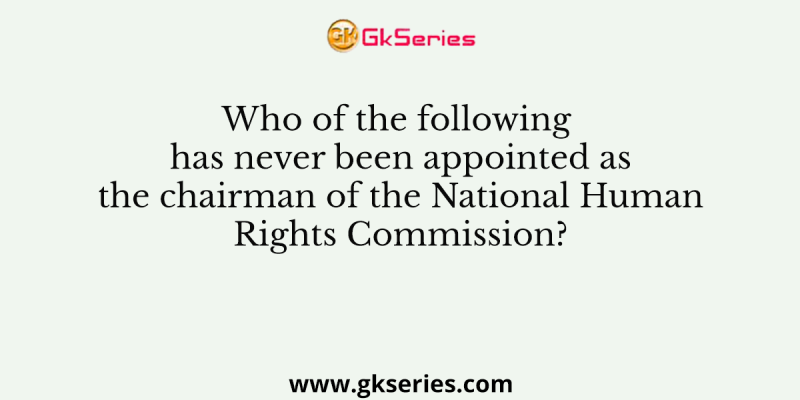 Who of the following has never been appointed as the chairman of the National Human Rights Commission?