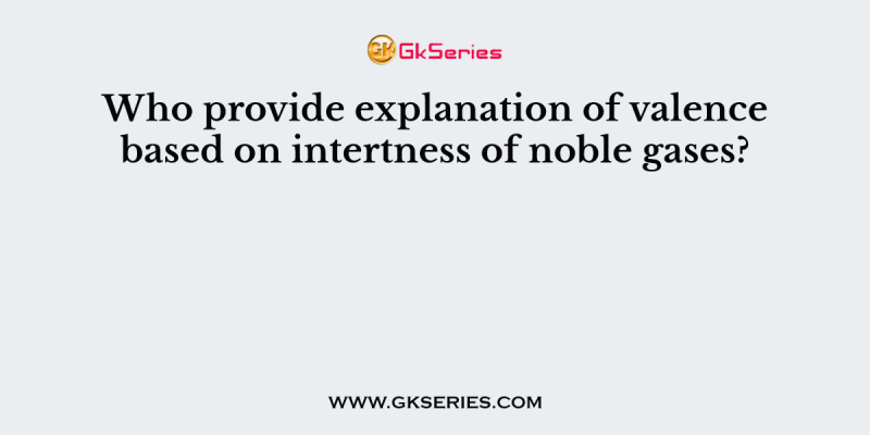 Who provide explanation of valence based on intertness of noble gases?
