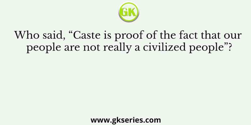 Who said, “Caste is proof of the fact that our people are not really a civilized people”?