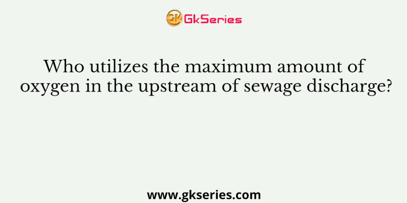 Who utilizes the maximum amount of oxygen in the upstream of sewage discharge?