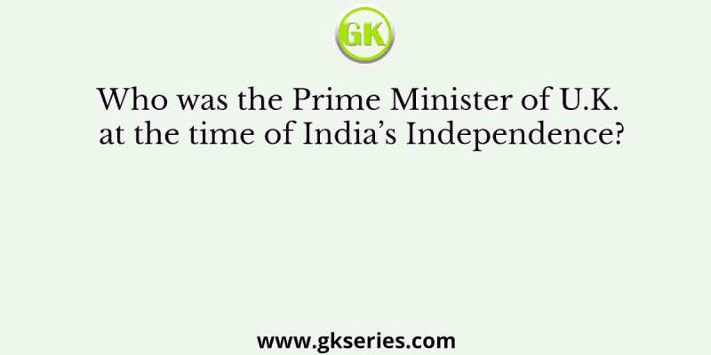 Who was the Prime Minister of U.K. at the time of India’s Independence?