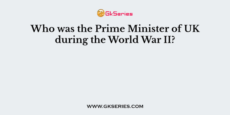 Who was the Prime Minister of UK during the World War II?
