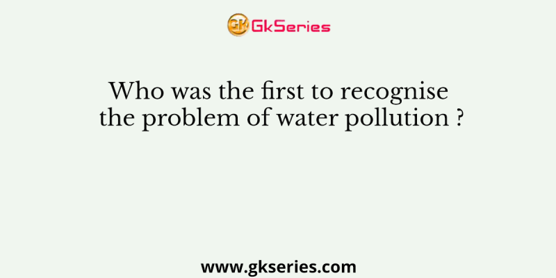 Who was the first to recognise the problem of water pollution ?