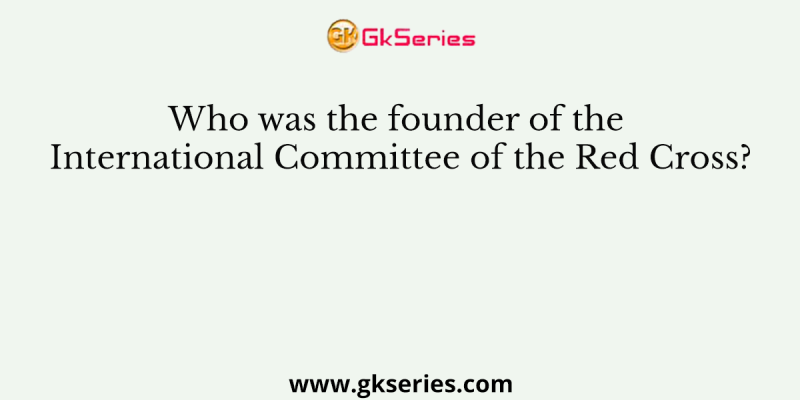 Who was the founder of the International Committee of the Red Cross?