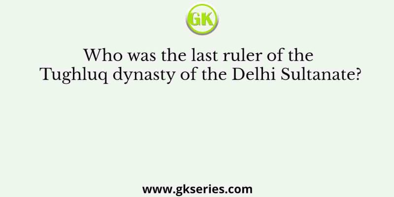 Who was the last ruler of the Tughluq dynasty of the Delhi Sultanate?