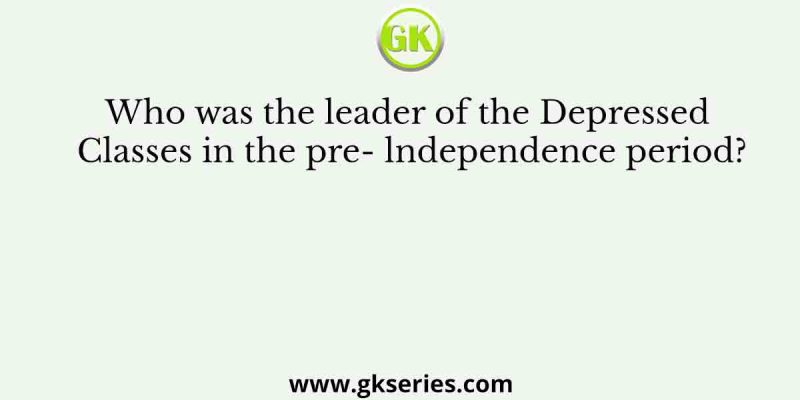 Who was the leader of the Depressed Classes in the pre- lndependence period?