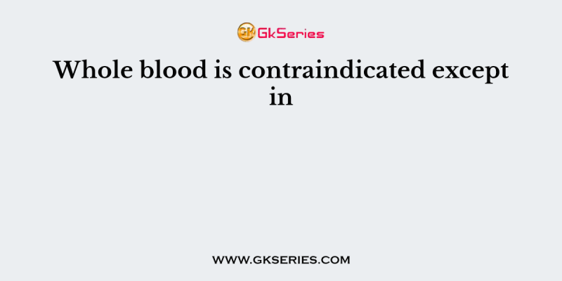 Whole blood is contraindicated except in