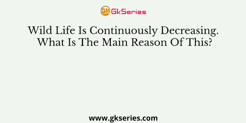 Wild Life Is Continuously Decreasing. What Is The Main Reason Of This?
