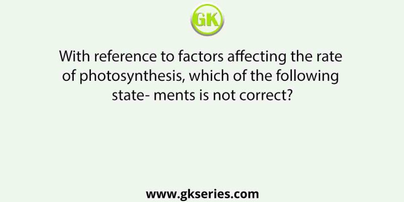 With reference to factors affecting the rate of photosynthesis, which of the following state- ments is not correct?