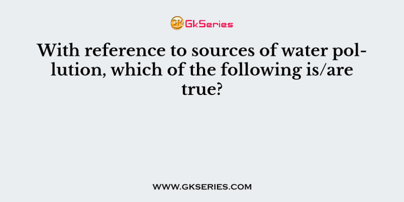 With reference to sources of water pollution, which of the following is/are true?