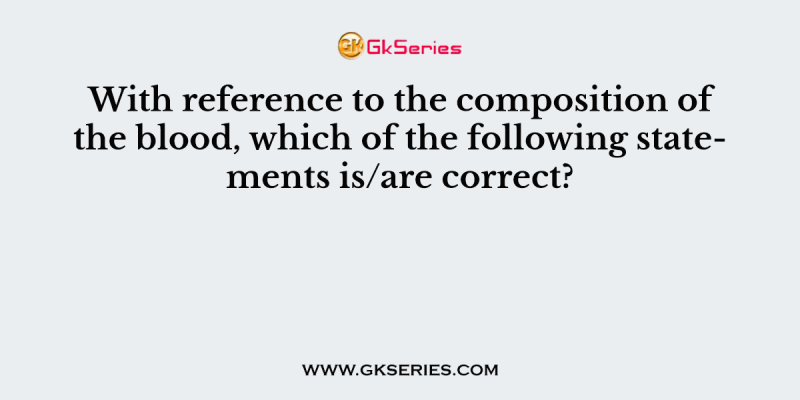 With reference to the composition of the blood, which of the following statements is/are correct?