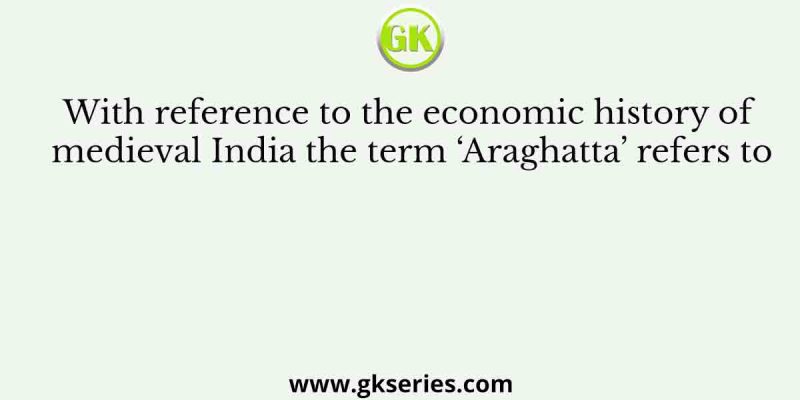 With reference to the economic history of medieval India the term ‘Araghatta’ refers to