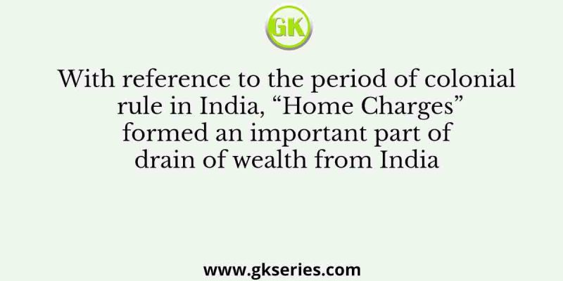 With reference to the period of colonial rule in India, “Home Charges” formed an important part of drain of wealth from India