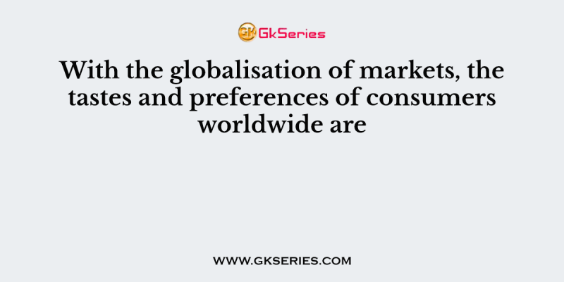 With the globalisation of markets, the tastes and preferences of consumers worldwide are