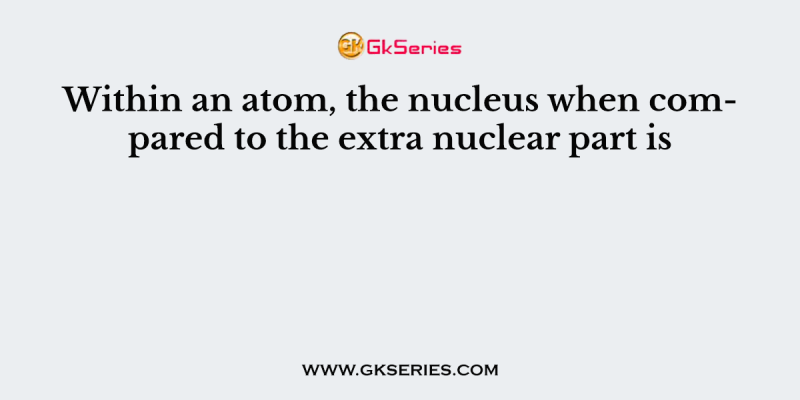 Within an atom, the nucleus when compared to the extra nuclear part is