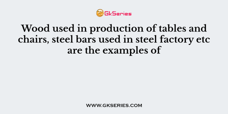 Wood used in production of tables and chairs, steel bars used in steel factory etc are the examples of