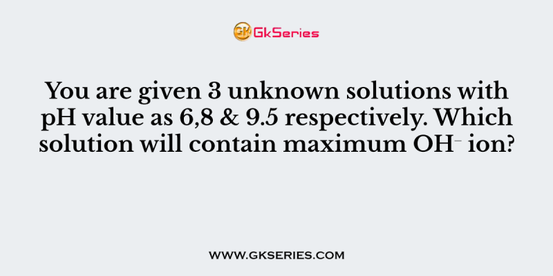 You are given 3 unknown solutions with pH value as 6,8 & 9.5 respectively. Which solution will contain maximum OH⁻ ion?
