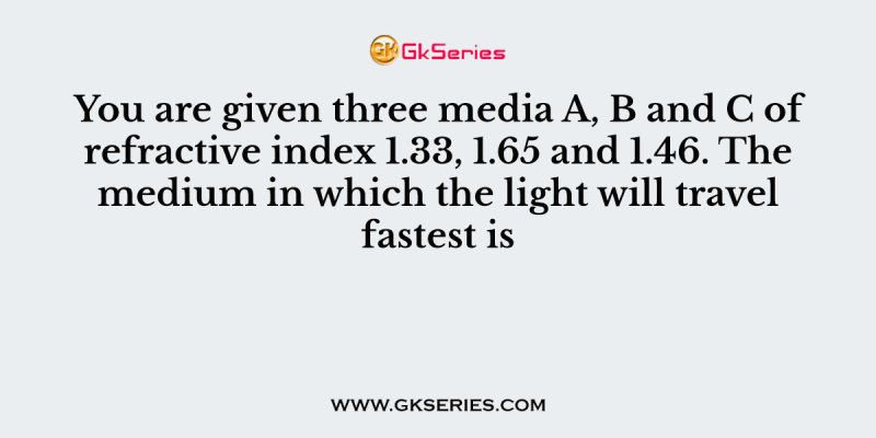 You are given three media A, B and C of refractive index 1.33, 1.65 and 1.46. The medium in which the light will travel fastest is