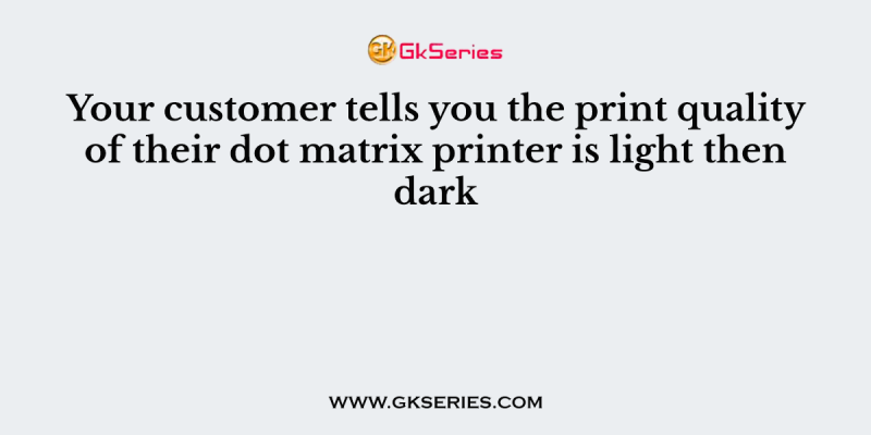 Your customer tells you the print quality of their dot matrix printer is light then dark