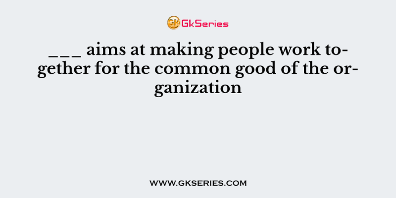 ___ aims at making people work together for the common good of the organization