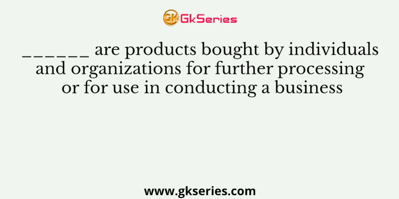 ______ are products bought by individuals and organizations for further processing or for use in conducting a business
