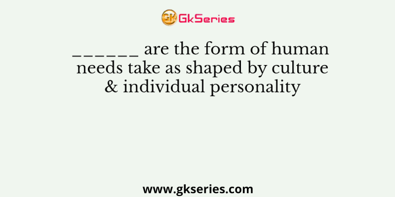 ______ are the form of human needs take as shaped by culture & individual personality