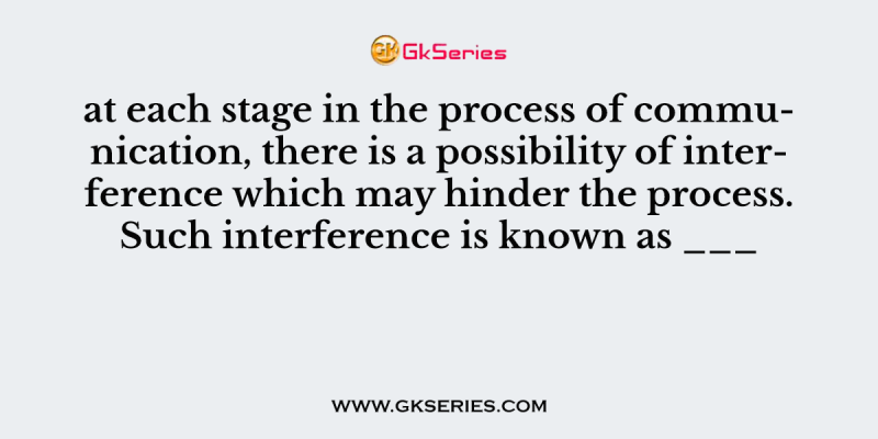 at each stage in the process of communication, there is a possibility of interference which may hinder the process. Such interference is known as ___