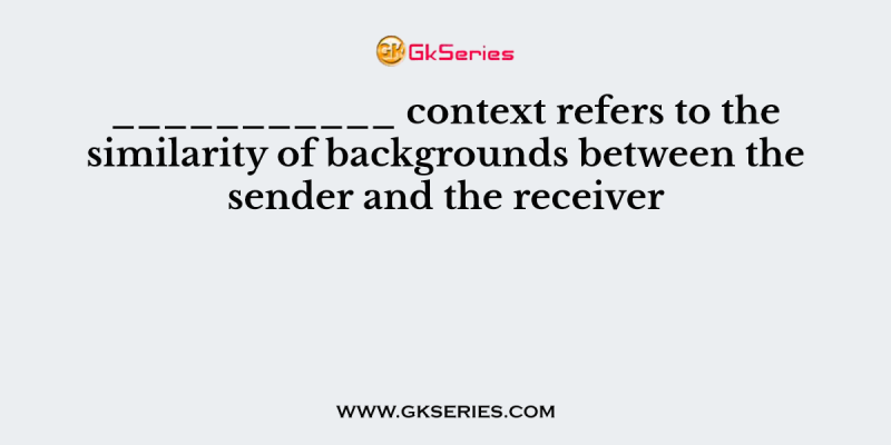 ___________ context refers to the similarity of backgrounds between the sender and the receiver
