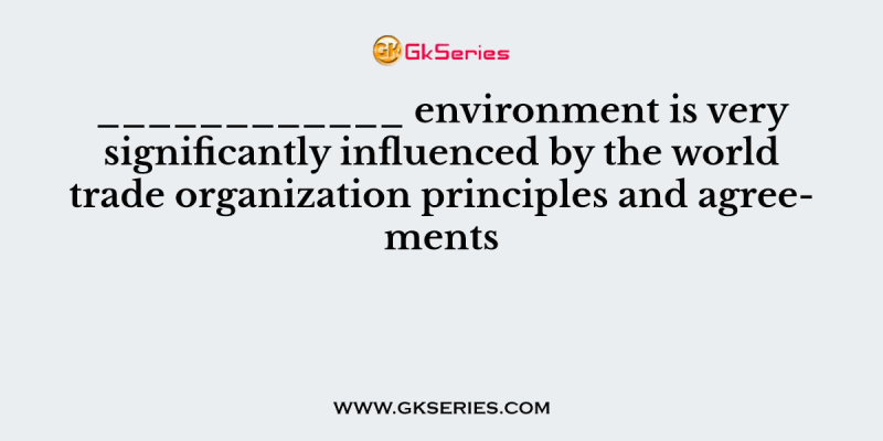 ____________ environment is very significantly influenced by the world trade organization principles and agreements