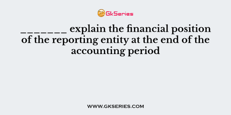 _______ explain the financial position of the reporting entity at the end of the accounting period