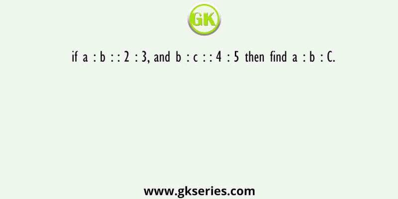 if a : b : : 2 : 3, and b : c : : 4 : 5 then find a : b : C.