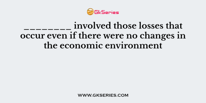 ________ involved those losses that occur even if there were no changes in the economic environment