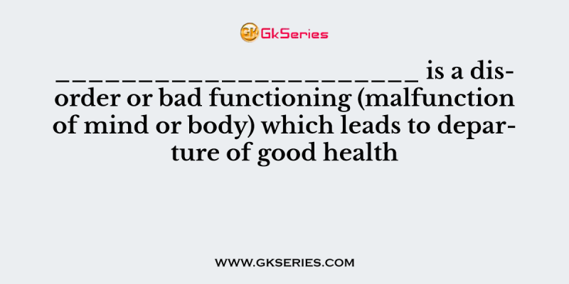 ______________________ is a disorder or bad functioning (malfunction of mind or body) which leads to departure of good health
