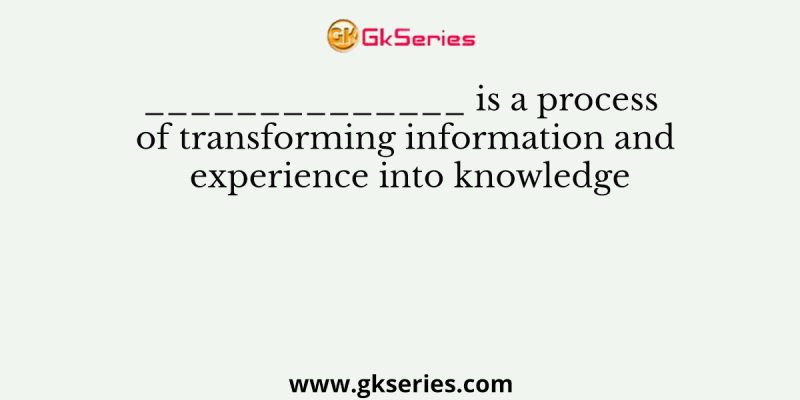 ______________ is a process of transforming information and experience into knowledge
