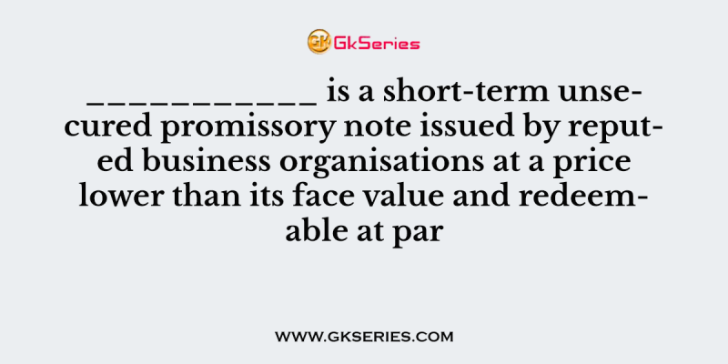 ___________ is a short-term unsecured promissory note issued by reputed business organisations at a price lower than its face value and redeemable at par