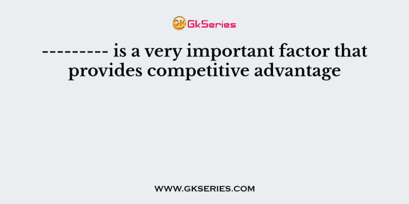 ——— is a very important factor that provides competitive advantage