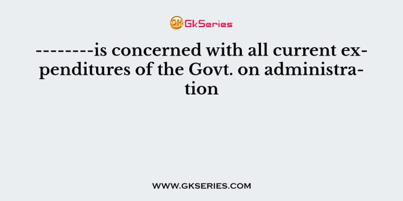 ——–is concerned with all current expenditures of the Govt. on administration