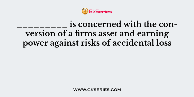 _________ is concerned with the conversion of a firms asset and earning power against risks of accidental loss